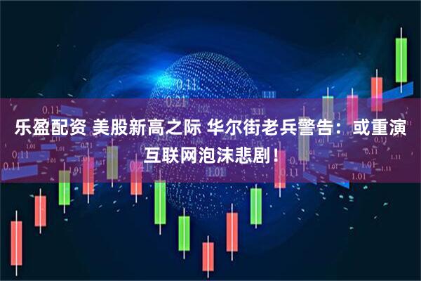 乐盈配资 美股新高之际 华尔街老兵警告：或重演互联网泡沫悲剧！