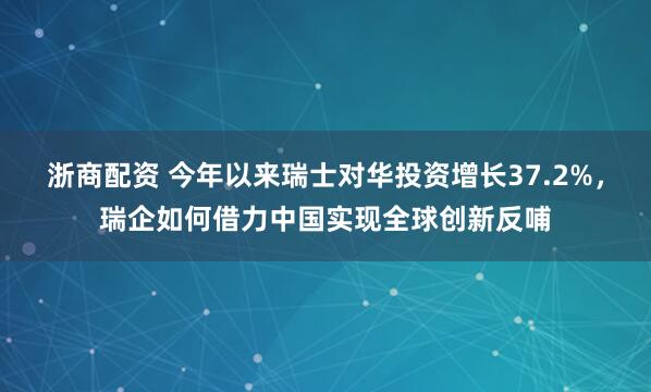 浙商配资 今年以来瑞士对华投资增长37.2%，瑞企如何借力中国实现全球创新反哺