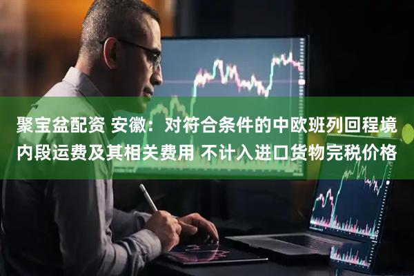 聚宝盆配资 安徽：对符合条件的中欧班列回程境内段运费及其相关费用 不计入进口货物完税价格