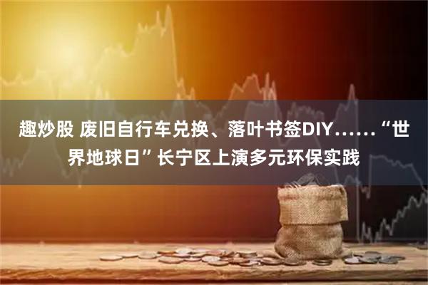 趣炒股 废旧自行车兑换、落叶书签DIY……“世界地球日”长宁区上演多元环保实践