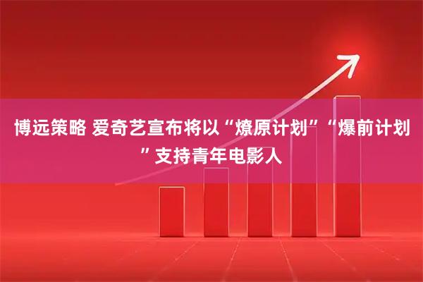 博远策略 爱奇艺宣布将以“燎原计划”“爆前计划”支持青年电影人