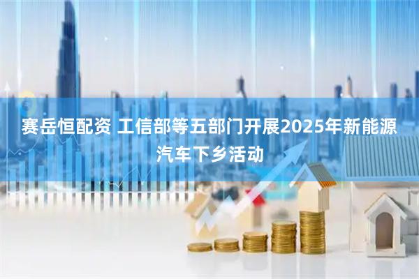 赛岳恒配资 工信部等五部门开展2025年新能源汽车下乡活动