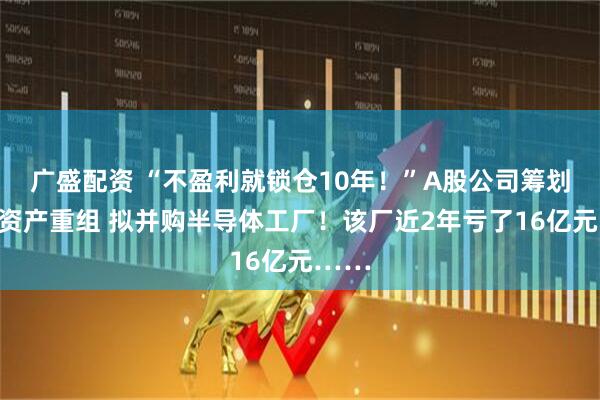 广盛配资 “不盈利就锁仓10年！”A股公司筹划重大资产重组 拟并购半导体工厂！该厂近2年亏了16亿元……