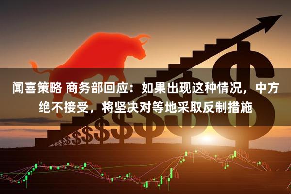 闻喜策略 商务部回应：如果出现这种情况，中方绝不接受，将坚决对等地采取反制措施