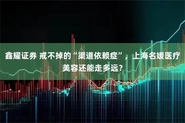 鑫耀证券 戒不掉的“渠道依赖症”，上海名媛医疗美容还能走多远？