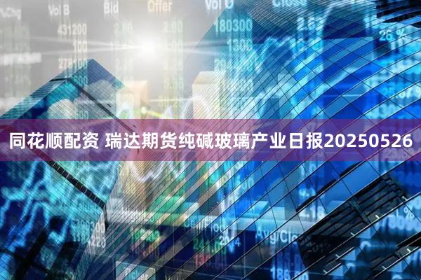 同花顺配资 瑞达期货纯碱玻璃产业日报20250526