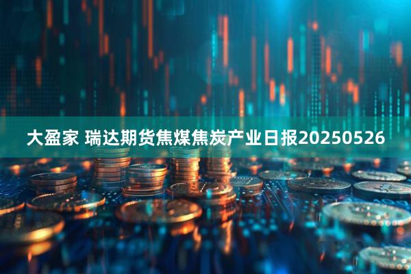 大盈家 瑞达期货焦煤焦炭产业日报20250526