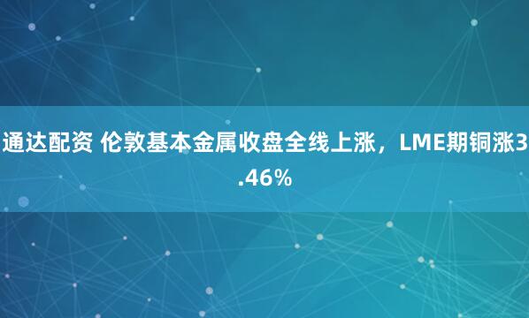 通达配资 伦敦基本金属收盘全线上涨，LME期铜涨3.46%