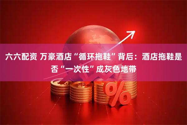 六六配资 万豪酒店“循环拖鞋”背后：酒店拖鞋是否“一次性”成灰色地带