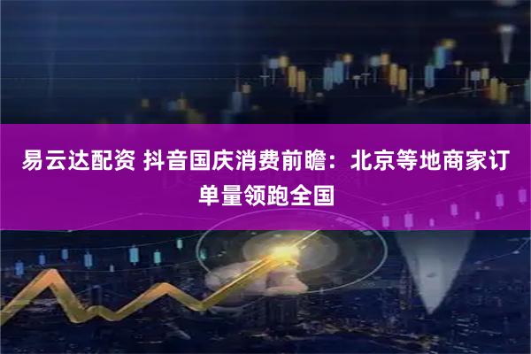 易云达配资 抖音国庆消费前瞻：北京等地商家订单量领跑全国
