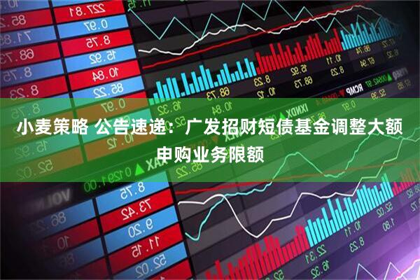 小麦策略 公告速递：广发招财短债基金调整大额申购业务限额