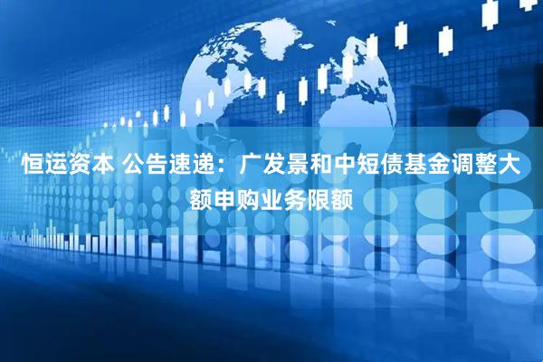 恒运资本 公告速递：广发景和中短债基金调整大额申购业务限额
