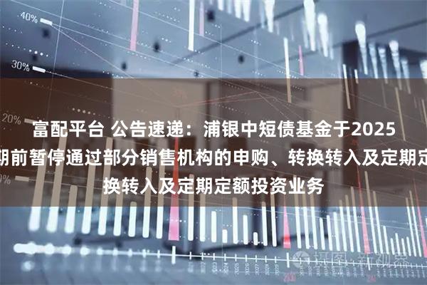 富配平台 公告速递：浦银中短债基金于2025年国庆节假期前暂停通过部分销售机构的申购、转换转入及定期定额投资业务