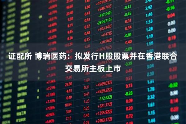 证配所 博瑞医药：拟发行H股股票并在香港联合交易所主板上市