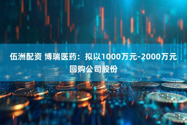 伍洲配资 博瑞医药：拟以1000万元-2000万元回购公司股份