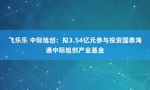飞乐乐 中际旭创：拟3.54亿元参与投资国泰海通中际旭创产业基金