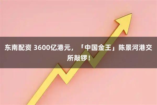 东南配资 3600亿港元，「中国金王」陈景河港交所敲锣！