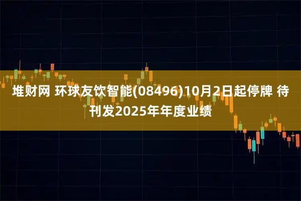 堆财网 环球友饮智能(08496)10月2日起停牌 待刊发2025年年度业绩