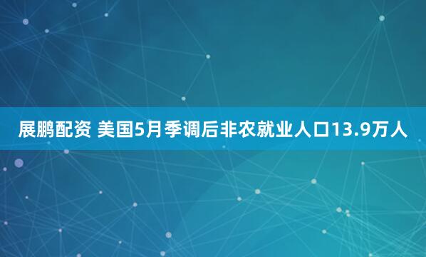 展鹏配资 美国5月季调后非农就业人口13.9万人
