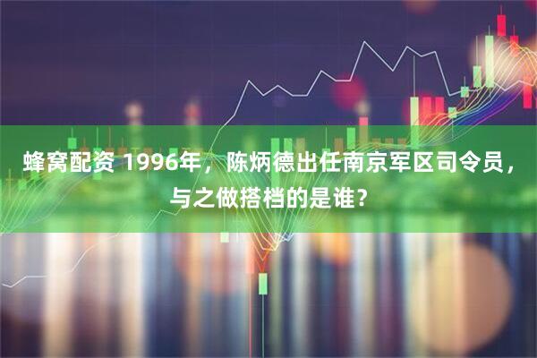 蜂窝配资 1996年，陈炳德出任南京军区司令员，与之做搭档的是谁？