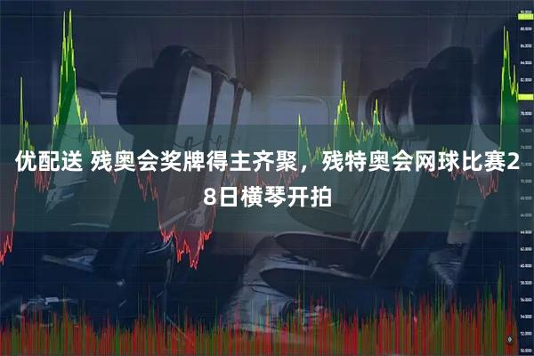 优配送 残奥会奖牌得主齐聚，残特奥会网球比赛28日横琴开拍