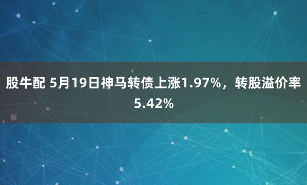 股牛配 5月19日神马转债上涨1.97%，转股溢价率5.42%