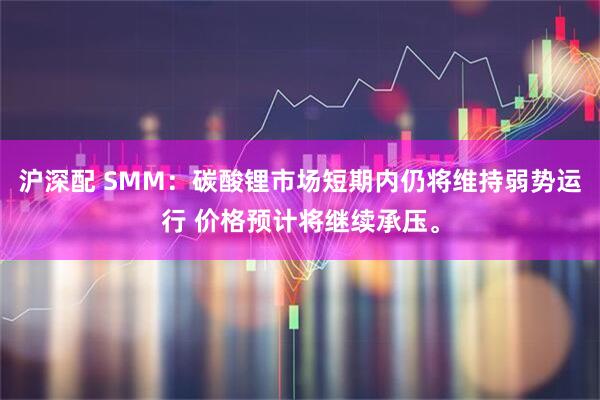 沪深配 SMM：碳酸锂市场短期内仍将维持弱势运行 价格预计将继续承压。