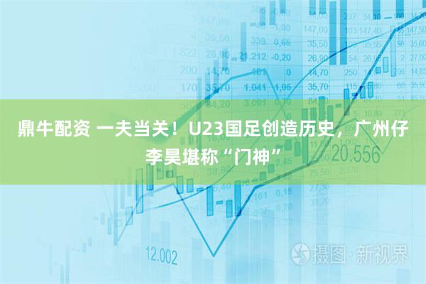 鼎牛配资 一夫当关！U23国足创造历史，广州仔李昊堪称“门神”