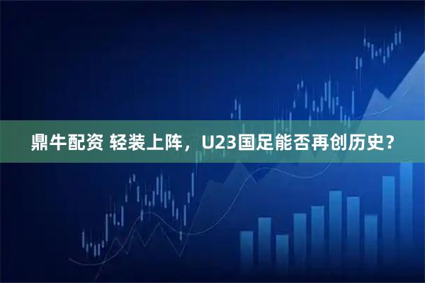 鼎牛配资 轻装上阵，U23国足能否再创历史？