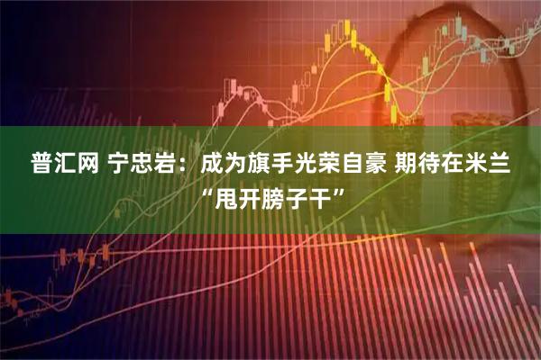 普汇网 宁忠岩：成为旗手光荣自豪 期待在米兰“甩开膀子干”