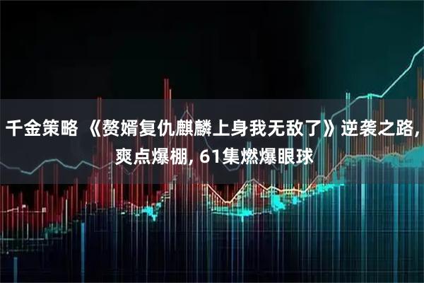 千金策略 《赘婿复仇麒麟上身我无敌了》逆袭之路, 爽点爆棚, 61集燃爆眼球