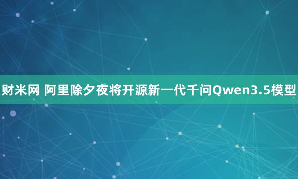 财米网 阿里除夕夜将开源新一代千问Qwen3.5模型