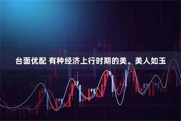 台面优配 有种经济上行时期的美。美人如玉