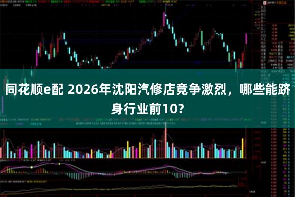 同花顺e配 2026年沈阳汽修店竞争激烈，哪些能跻身行业前10？