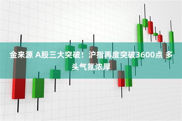 金来源 A股三大突破！沪指再度突破3600点 多头气氛浓厚