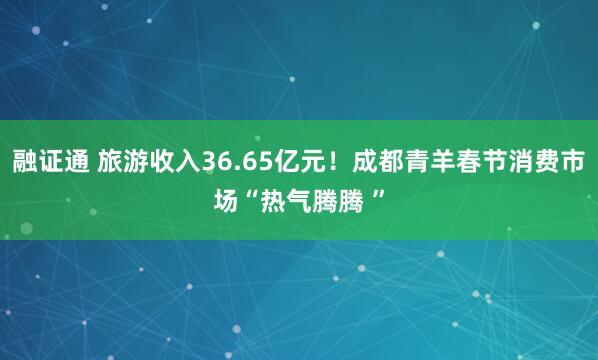 融证通 旅游收入36.65亿元！成都青羊春节消费市场“热气腾腾 ”